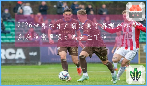 2026世界杯开户前需要了解哪些规则和注意事项才能安全下注